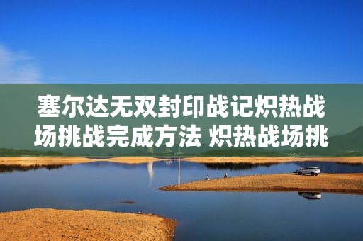 塞尔达无双封印战记炽热战场挑战完成方法 炽热战场挑战怎么打