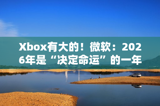 Xbox有大的！微软：2026年是“决定命运”的一年