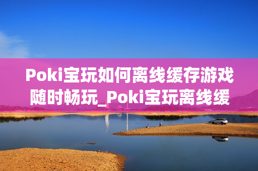 Poki宝玩如何离线缓存游戏随时畅玩_Poki宝玩离线缓存条件与操作【教程】