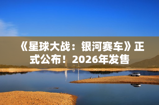 《星球大战:银河赛车》正式公布!2026年发售 《星球大战:银河赛车》正式公布!2026年发售