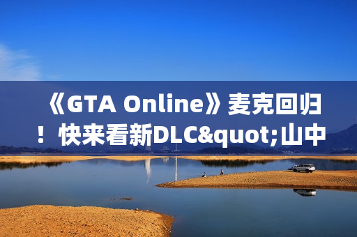 《GTA Online》麦克回归！快来看新DLC"山中安全屋"剧情实机