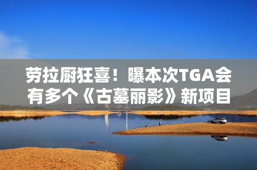 劳拉厨狂喜！曝本次TGA会有多个《古墓丽影》新项目公布!