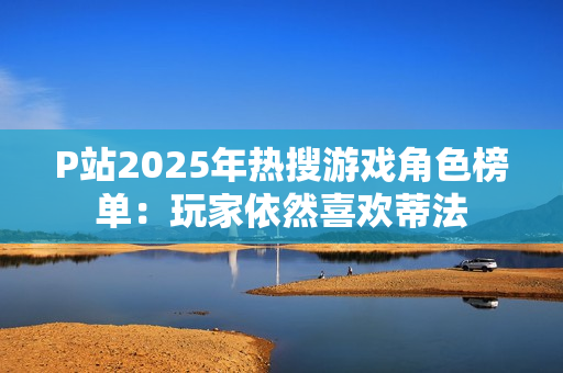 P站2025年热搜游戏角色榜单:玩家依然喜欢蒂法 P站2025年热搜游戏角色榜单:玩家依然喜欢蒂法