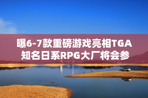 曝6-7款重磅游戏亮相TGA 知名日系RPG大厂将会参加