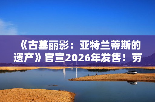 《古墓丽影:亚特兰蒂斯的遗产》官宣2026年发售!劳拉回归经典形象 《古墓丽影:亚特兰蒂斯的遗产》官宣2026年发售!劳拉回归经典形象
