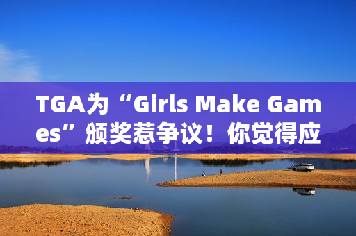 TGA为“Girls Make Games”颁奖惹争议！你觉得应该支持吗？