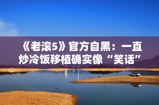《老滚5》官方自黑：一直炒冷饭移植确实像“笑话”