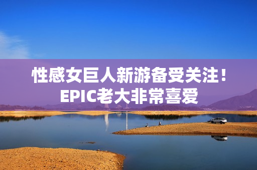 性感女巨人新游备受关注！EPIC老大非常喜爱