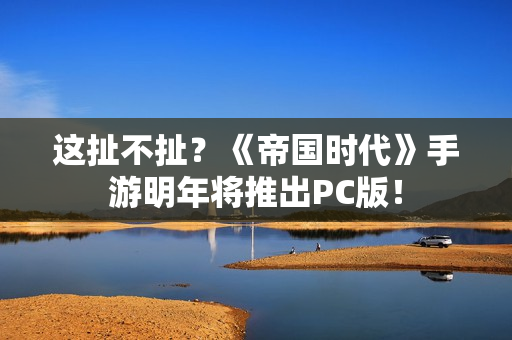 这扯不扯？《帝国时代》手游明年将推出PC版！