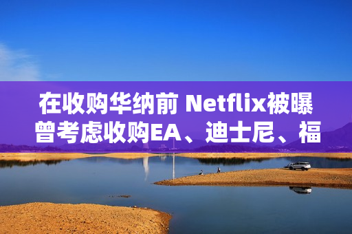 在收购华纳前 Netflix被曝曾考虑收购EA、迪士尼、福斯等公司