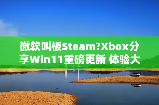 微软叫板Steam?Xbox分享Win11重磅更新 体验大提升