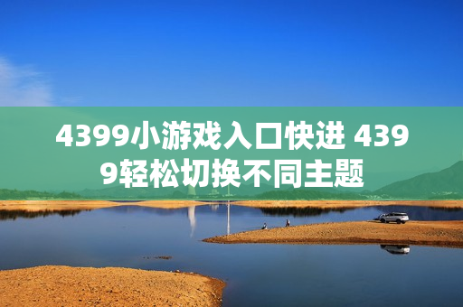 4399小游戏入口快进 4399轻松切换不同主题 4399小游戏入口快进 4399轻松切换不同主题