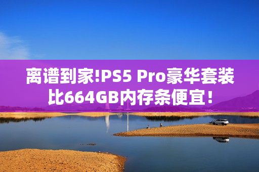 离谱到家!PS5 Pro豪华套装比664GB内存条便宜！