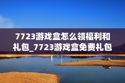7723游戏盒怎么领福利和礼包_7723游戏盒免费礼包领取攻略【技巧】