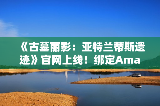 《古墓丽影：亚特兰蒂斯遗迹》官网上线！绑定Amazon Games账号可领劳拉地中海潜水服