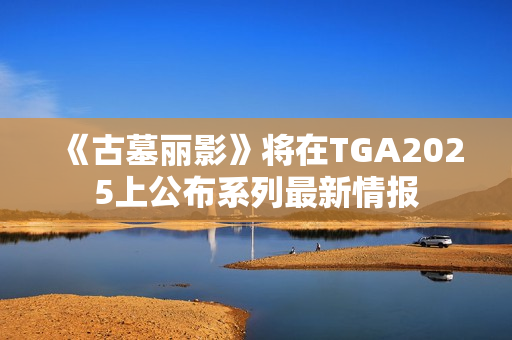 《古墓丽影》将在TGA2025上公布系列最新情报