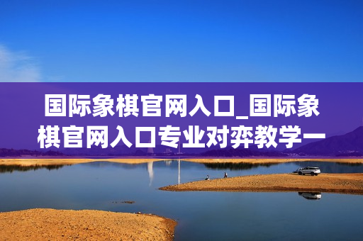 国际象棋官网入口_国际象棋官网入口专业对弈教学一站式直达