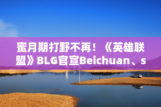 蜜月期打野不再！《英雄联盟》BLG官宣Beichuan、shad0w离队