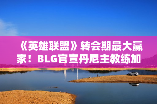 《英雄联盟》转会期最大赢家！BLG官宣丹尼主教练加入