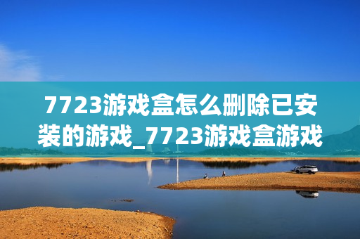 7723游戏盒怎么删除已安装的游戏_7723游戏盒游戏卸载管理【技巧】