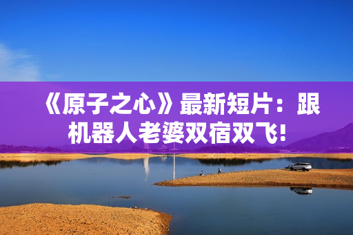 《原子之心》最新短片：跟机器人老婆双宿双飞!