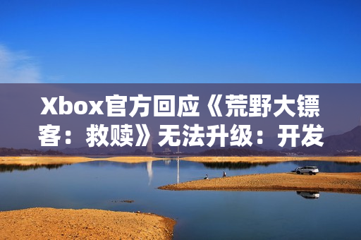 Xbox官方回应《荒野大镖客：救赎》无法升级：开发团队正在处理！