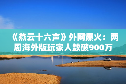 《燕云十六声》外网爆火：两周海外版玩家人数破900万！