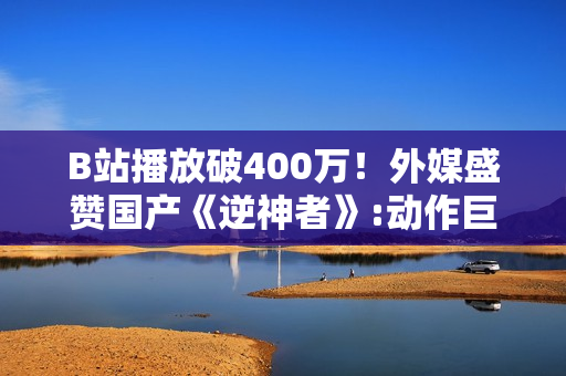 B站播放破400万！外媒盛赞国产《逆神者》:动作巨制