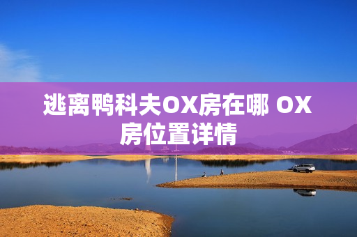 逃离鸭科夫OX房在哪 OX房位置详情 逃离鸭科夫OX房在哪 OX房位置详情