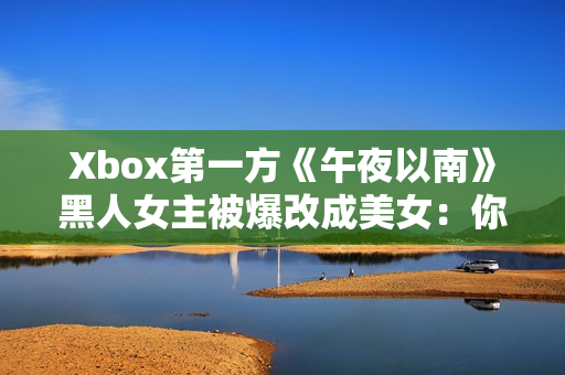 Xbox第一方《午夜以南》黑人女主被爆改成美女：你是否看顺眼？