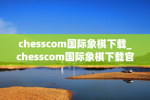 chesscom国际象棋下载_chesscom国际象棋下载官方版本对弈训练更专业
