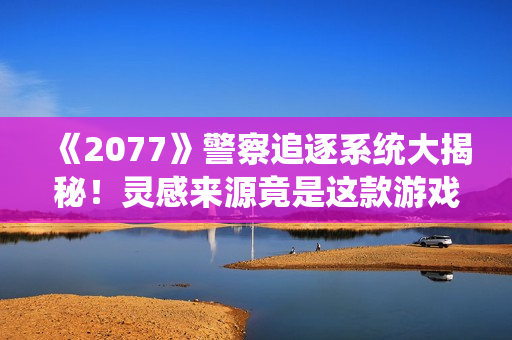《2077》警察追逐系统大揭秘！灵感来源竟是这款游戏