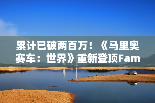 累计已破两百万！《马里奥赛车：世界》重新登顶Fami通销量榜