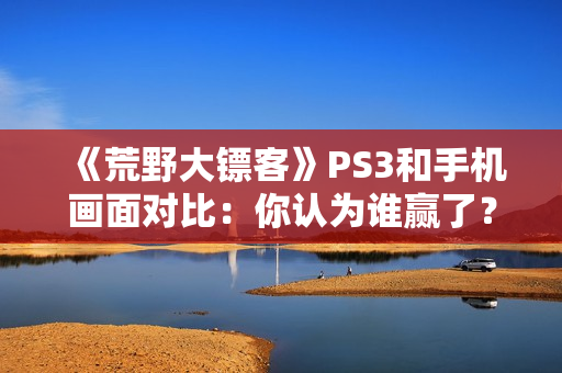 《荒野大镖客》PS3和手机画面对比：你认为谁赢了？