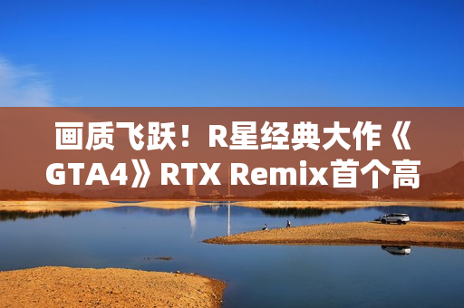 画质飞跃！R星经典大作《GTA4》RTX Remix首个高清纹理包发布