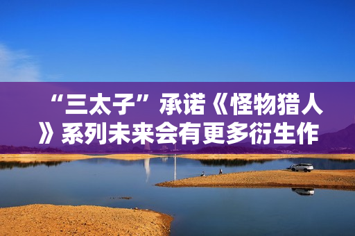 “三太子”承诺《怪物猎人》系列未来会有更多衍生作：将IP扩张到电子游戏之外的新领域！