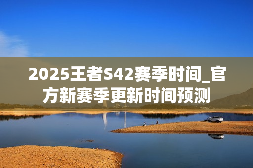 2025王者S42赛季时间_官方新赛季更新时间预测