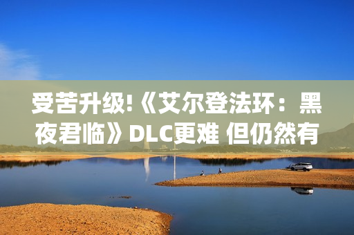 受苦升级!《艾尔登法环：黑夜君临》DLC更难 但仍然有"怜悯"