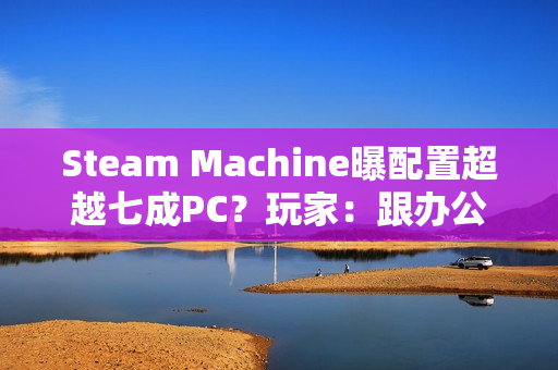 Steam Machine曝配置超越七成PC？玩家：跟办公本比导致的