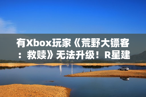 有Xbox玩家《荒野大镖客：救赎》无法升级！R星建议付费解决