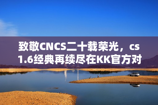 致敬CNCS二十载荣光,cs1.6经典再续尽在KK官方对战平台! 致敬CNCS二十载荣光,cs1.6经典再续尽在KK官方对战平台!