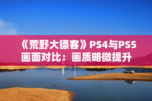 《荒野大镖客》PS4与PS5画面对比：画质略微提升