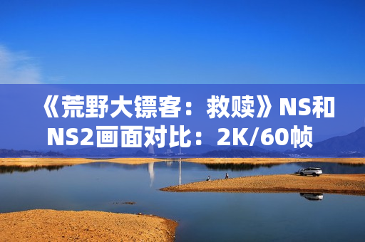 《荒野大镖客：救赎》NS和NS2画面对比：2K/60帧 加载超快
