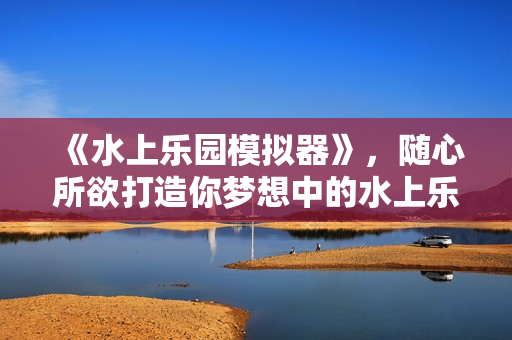 《水上乐园模拟器》，随心所欲打造你梦想中的水上乐园