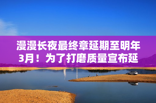 漫漫长夜最终章延期至明年3月！为了打磨质量宣布延期