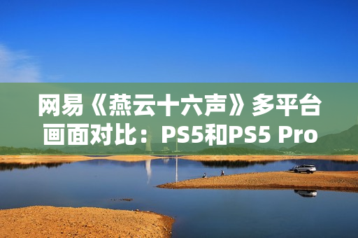 网易《燕云十六声》多平台画面对比：PS5和PS5 Pro均无法稳60帧！