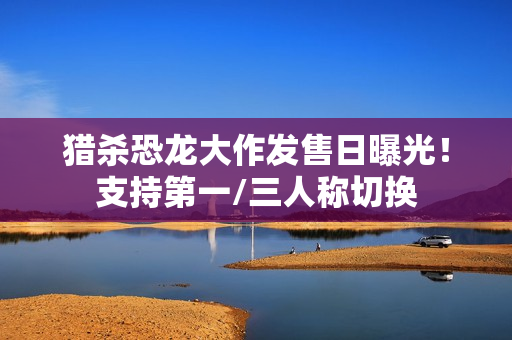 猎杀恐龙大作发售日曝光！支持第一/三人称切换