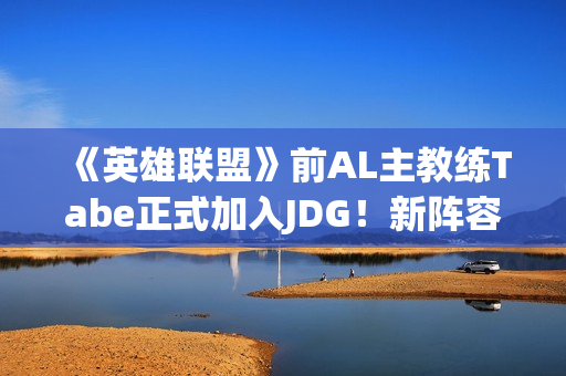 《英雄联盟》前AL主教练Tabe正式加入JDG！新阵容如何？