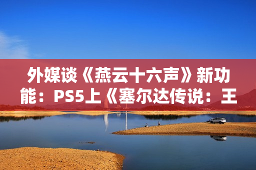 外媒谈《燕云十六声》新功能：PS5上《塞尔达传说：王国之泪》的替代品！