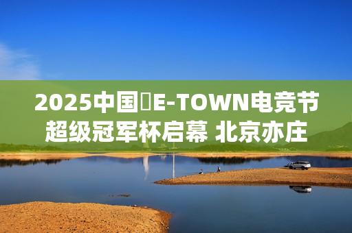 2025中国・E-TOWN电竞节超级冠军杯启幕 北京亦庄打造超元次城市文化品牌地标